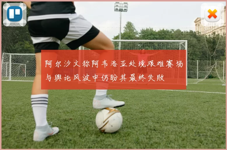 阿尔沙文称阿韦洛亚处境艰难赛场与舆论风波中仍盼其最终失败